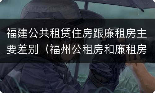 福建公共租赁住房跟廉租房主要差别（福州公租房和廉租房）