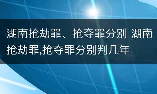 湖南抢劫罪、抢夺罪分别 湖南抢劫罪,抢夺罪分别判几年