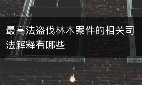 最高法盗伐林木案件的相关司法解释有哪些