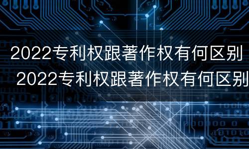 2022专利权跟著作权有何区别 2022专利权跟著作权有何区别和联系