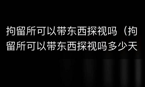 拘留所可以带东西探视吗（拘留所可以带东西探视吗多少天）