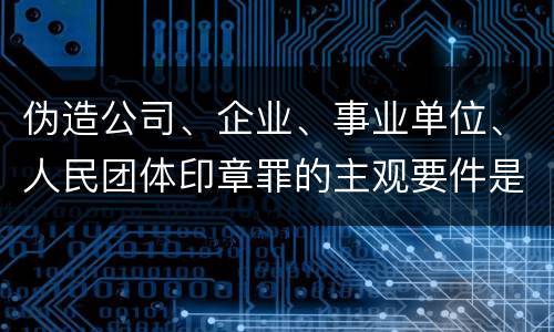 伪造公司、企业、事业单位、人民团体印章罪的主观要件是什么