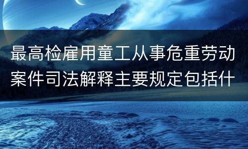 最高检雇用童工从事危重劳动案件司法解释主要规定包括什么