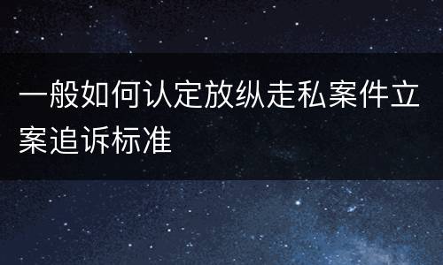 一般如何认定放纵走私案件立案追诉标准