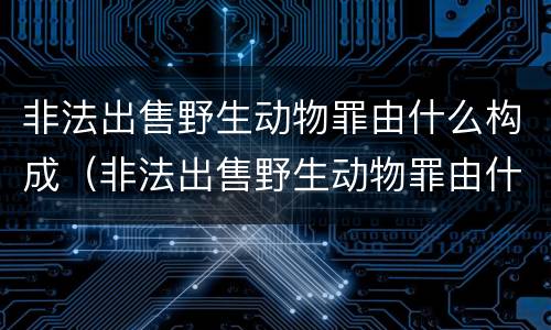 非法出售野生动物罪由什么构成（非法出售野生动物罪由什么构成犯罪）