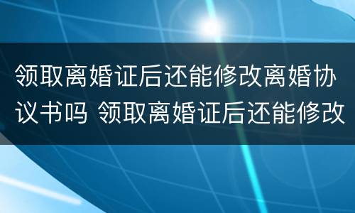 领取离婚证后还能修改离婚协议书吗 领取离婚证后还能修改离婚协议书吗知乎