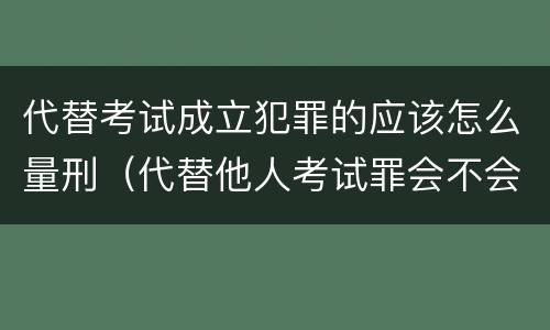 代替考试成立犯罪的应该怎么量刑（代替他人考试罪会不会逮捕）