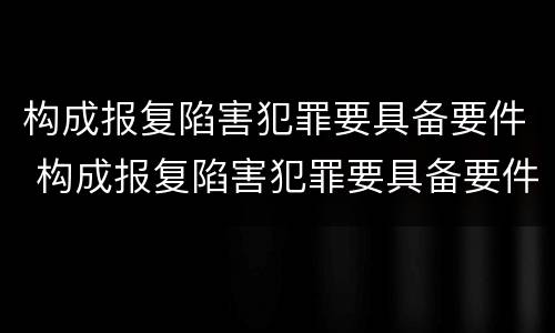 构成报复陷害犯罪要具备要件 构成报复陷害犯罪要具备要件吗