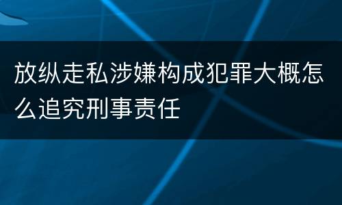 放纵走私涉嫌构成犯罪大概怎么追究刑事责任