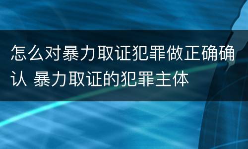 怎么对暴力取证犯罪做正确确认 暴力取证的犯罪主体