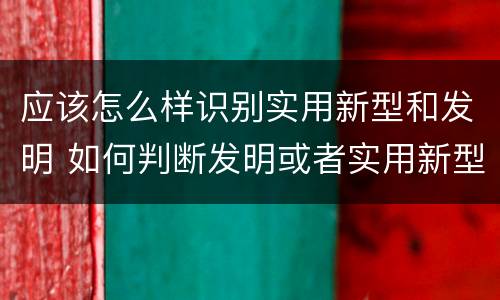 应该怎么样识别实用新型和发明 如何判断发明或者实用新型的新颖性