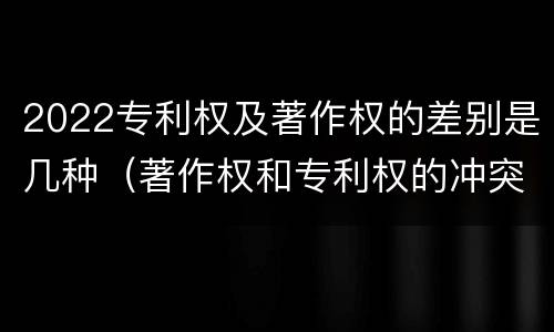 2022专利权及著作权的差别是几种（著作权和专利权的冲突）