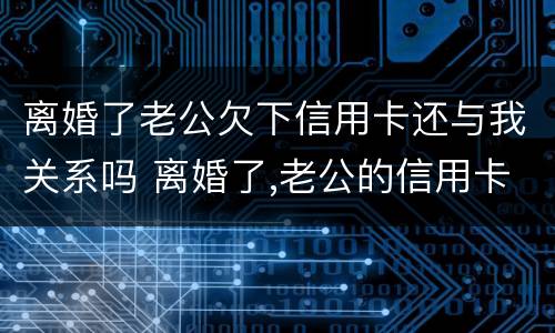 离婚了老公欠下信用卡还与我关系吗 离婚了,老公的信用卡逾期跟老婆有关吗