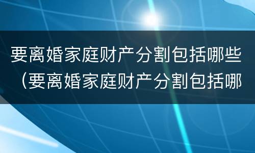 要离婚家庭财产分割包括哪些（要离婚家庭财产分割包括哪些费用）