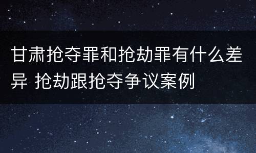 甘肃抢夺罪和抢劫罪有什么差异 抢劫跟抢夺争议案例