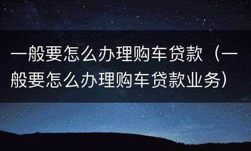 一般要怎么办理购车贷款（一般要怎么办理购车贷款业务）