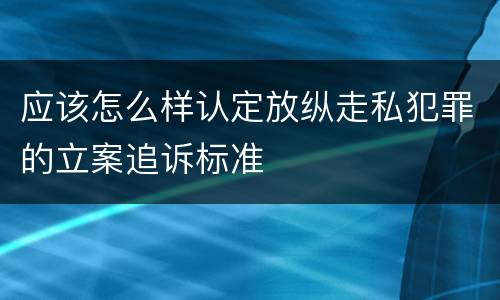 应该怎么样认定放纵走私犯罪的立案追诉标准