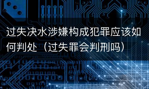 过失决水涉嫌构成犯罪应该如何判处（过失罪会判刑吗）