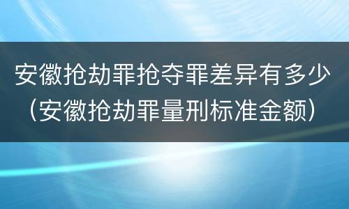 安徽抢劫罪抢夺罪差异有多少（安徽抢劫罪量刑标准金额）