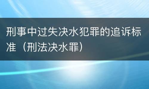 刑事中过失决水犯罪的追诉标准（刑法决水罪）