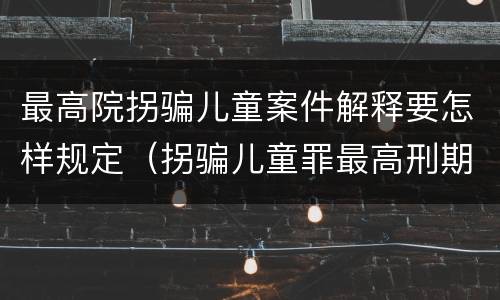 最高院拐骗儿童案件解释要怎样规定（拐骗儿童罪最高刑期）