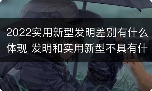 2022实用新型发明差别有什么体现 发明和实用新型不具有什么特性