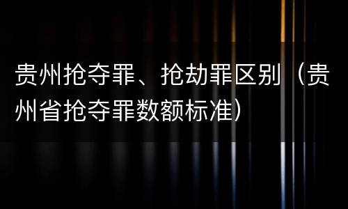 贵州抢夺罪、抢劫罪区别（贵州省抢夺罪数额标准）