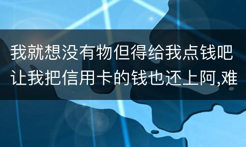 我就想没有物但得给我点钱吧让我把信用卡的钱也还上阿,难道我这十年就这样什么都没