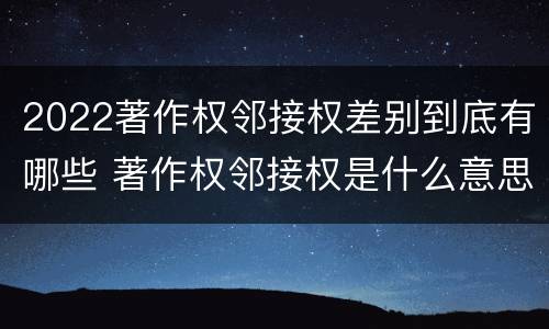 2022著作权邻接权差别到底有哪些 著作权邻接权是什么意思