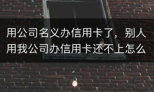 用公司名义办信用卡了，别人用我公司办信用卡还不上怎么办