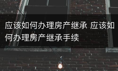 应该如何办理房产继承 应该如何办理房产继承手续