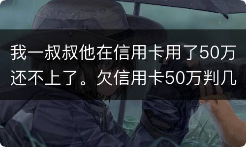 我一叔叔他在信用卡用了50万还不上了。欠信用卡50万判几年