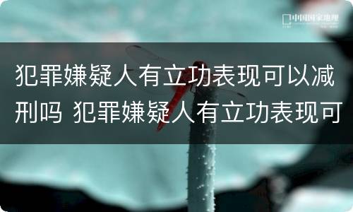 犯罪嫌疑人有立功表现可以减刑吗 犯罪嫌疑人有立功表现可以减刑吗知乎