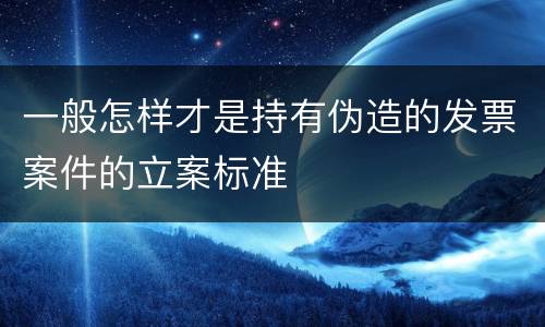 一般怎样才是持有伪造的发票案件的立案标准