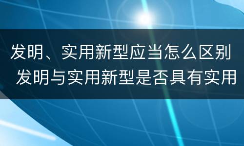 发明、实用新型应当怎么区别 发明与实用新型是否具有实用性