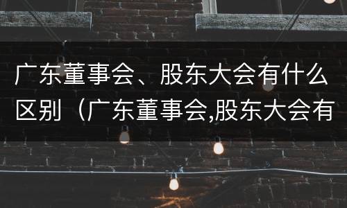 广东董事会、股东大会有什么区别（广东董事会,股东大会有什么区别和联系）