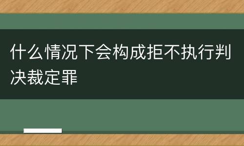 什么情况下会构成拒不执行判决裁定罪