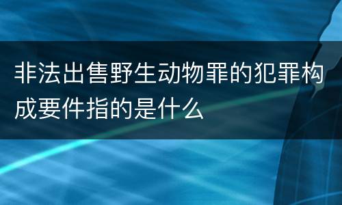 非法出售野生动物罪的犯罪构成要件指的是什么