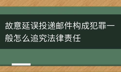 故意延误投递邮件构成犯罪一般怎么追究法律责任