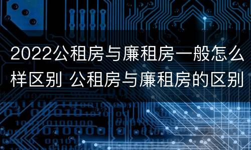 2022公租房与廉租房一般怎么样区别 公租房与廉租房的区别都在此,别再搞错了!