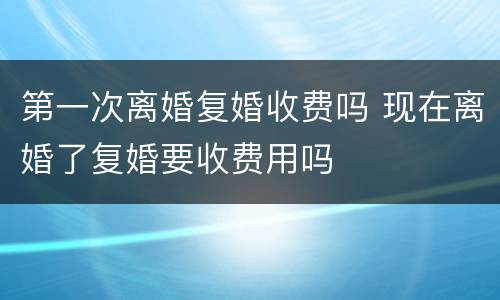 第一次离婚复婚收费吗 现在离婚了复婚要收费用吗