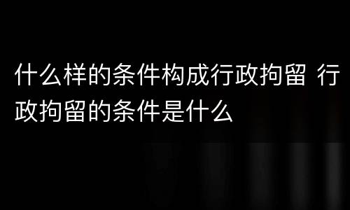 什么样的条件构成行政拘留 行政拘留的条件是什么