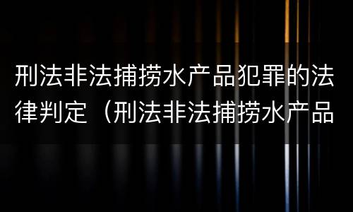 刑法非法捕捞水产品犯罪的法律判定（刑法非法捕捞水产品犯罪的法律判定标准）