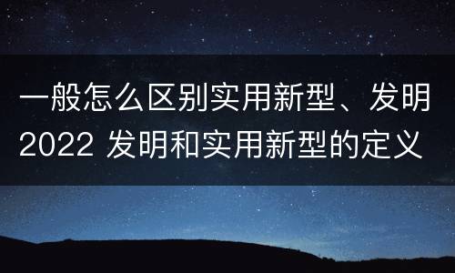 一般怎么区别实用新型、发明2022 发明和实用新型的定义