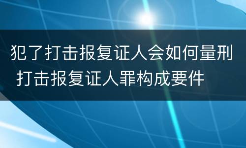 犯了打击报复证人会如何量刑 打击报复证人罪构成要件