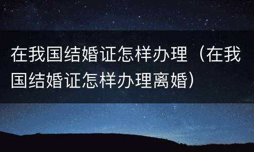 在我国结婚证怎样办理（在我国结婚证怎样办理离婚）