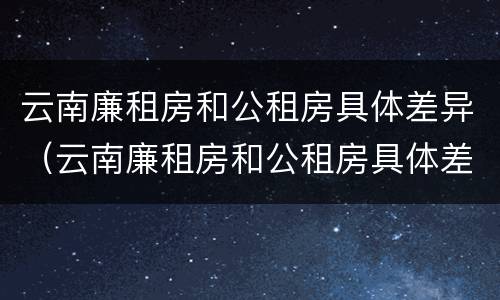 云南廉租房和公租房具体差异（云南廉租房和公租房具体差异大吗）