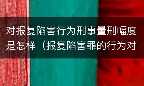 对报复陷害行为刑事量刑幅度是怎样（报复陷害罪的行为对象包括哪些人?）