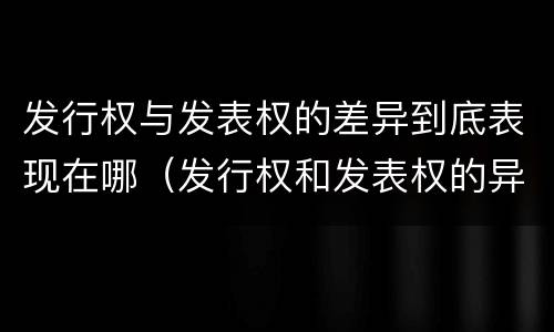 发行权与发表权的差异到底表现在哪（发行权和发表权的异同）