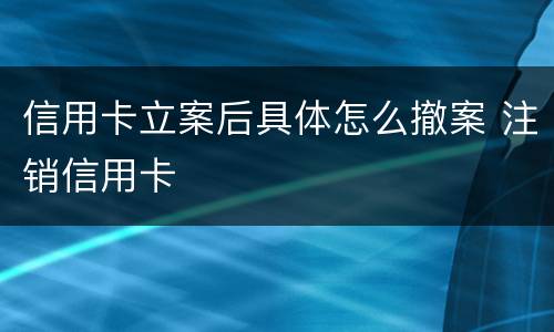 信用卡立案后具体怎么撤案 注销信用卡